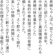 長崎ちゃんぽん、皿うどんを大阪に紹介して五十有余年。中央軒は歴史と異国情緒あふれる長崎の味を基本とした本格的中華料理で関西の皆様に親しまれてきました。「よく食べ、よく飲み、よく語れ、楽しい仲間とその時間」をコンセプトに創り出す料理人達の多彩な料理をどうぞご堪能下さい。