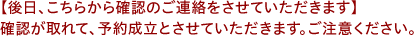 【後日、こちらから確認のご連絡をさせていただきます】確認が取れて、予約成立とさせていただきます。ご注意ください。